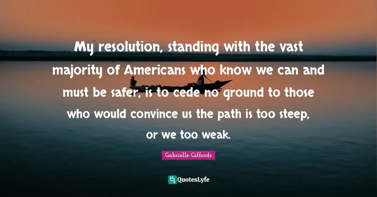 Convince Quotes: "My resolution, standing with the vast majority of Americans who know we can and must be safer, is to cede no ground to those who would convince us the path is too steep, or we too weak."