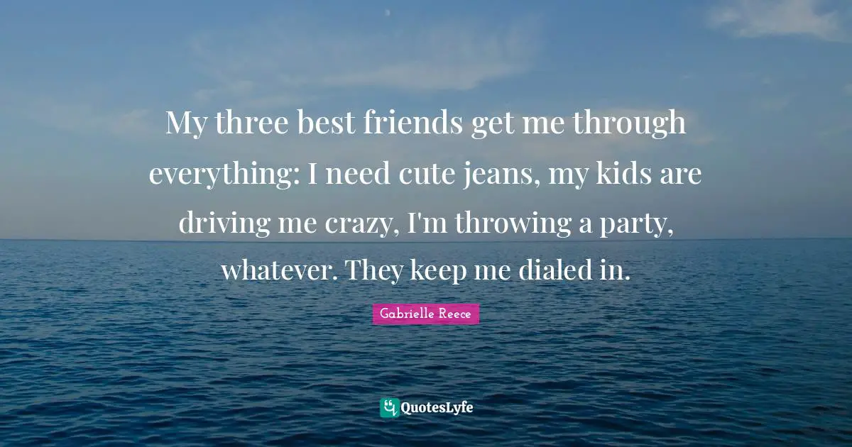 My three best friends get me through everything: I need cute jeans, my kids are driving me crazy, I'm throwing a party, whatever. They keep me dialed in.