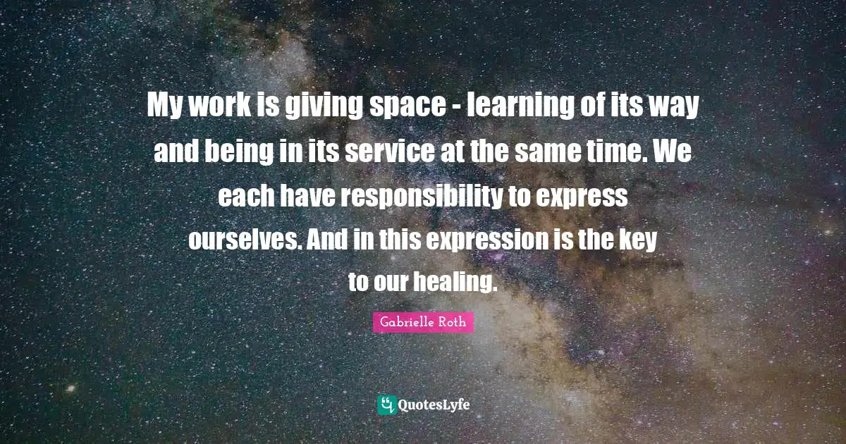 Gabrielle Roth Quotes: "My work is giving space - learning of its way and being in its service at the same time. We each have responsibility to express ourselves. And in this expression is the key to our healing."