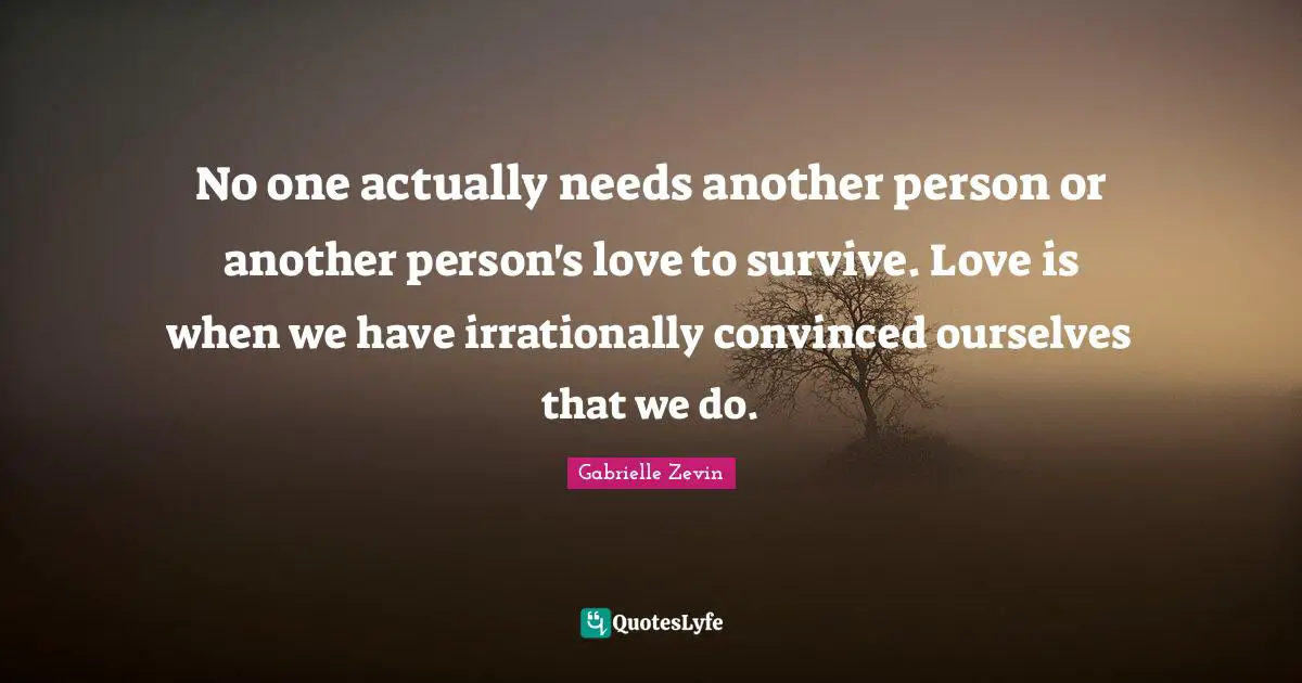 No one actually needs another person or another person's love to survive. Love is when we have irrationally convinced ourselves that we do.