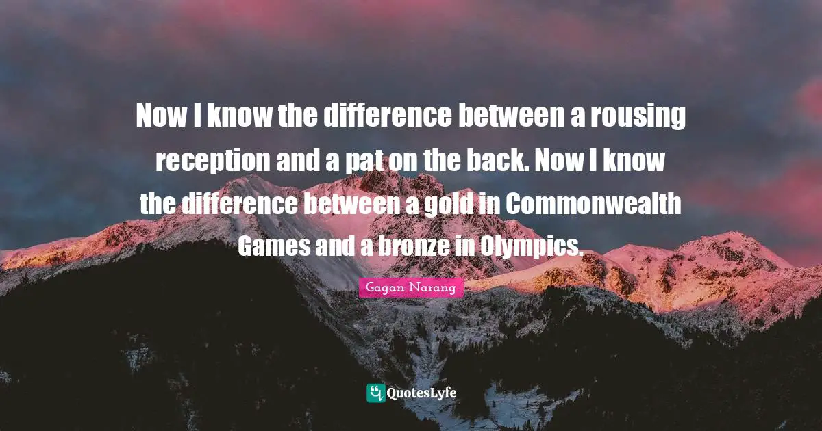 Now I know the difference between a rousing reception and a pat on the back. Now I know the difference between a gold in Commonwealth Games and a bronze in Olympics.