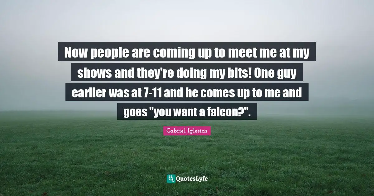 Now people are coming up to meet me at my shows and they're doing my bits! One guy earlier was at 7-11 and he comes up to me and goes "you want a falcon?".