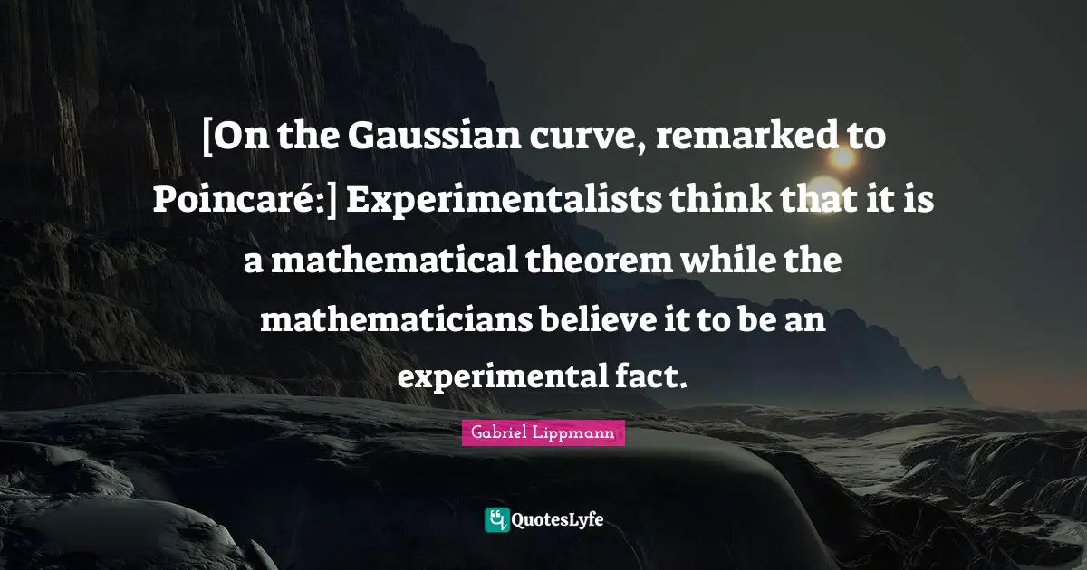 [On the Gaussian curve, remarked to Poincaré:] Experimentalists think that it is a mathematical theorem while the mathematicians believe it to be an experimental fact.