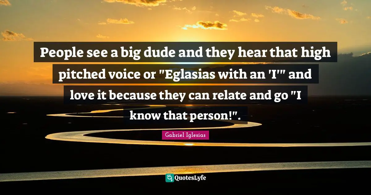 People see a big dude and they hear that high pitched voice or "Eglasias with an 'I'" and love it because they can relate and go "I know that person!".