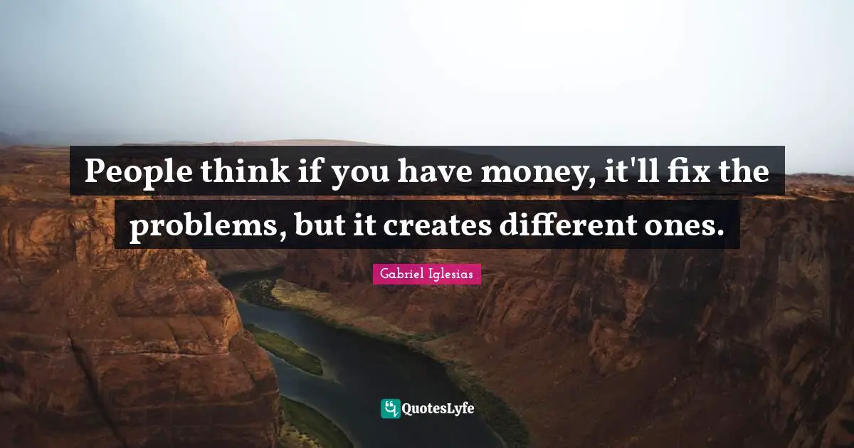People think if you have money, it'll fix the problems, but it creates different ones.