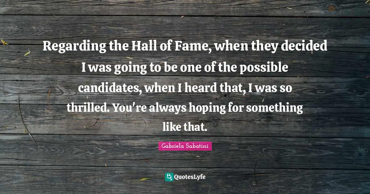 Regarding the Hall of Fame, when they decided I was going to be one of the possible candidates, when I heard that, I was so thrilled. You're always hoping for something like that.