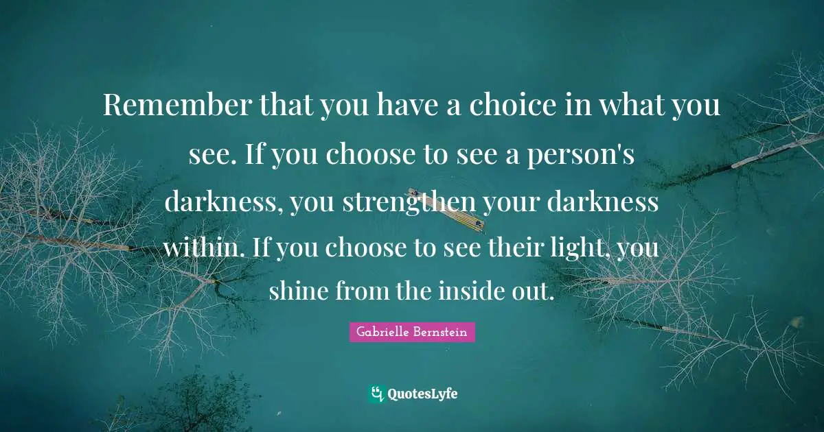Within Quotes: "Remember that you have a choice in what you see. If you choose to see a person's darkness, you strengthen your darkness within. If you choose to see their light, you shine from the inside out."