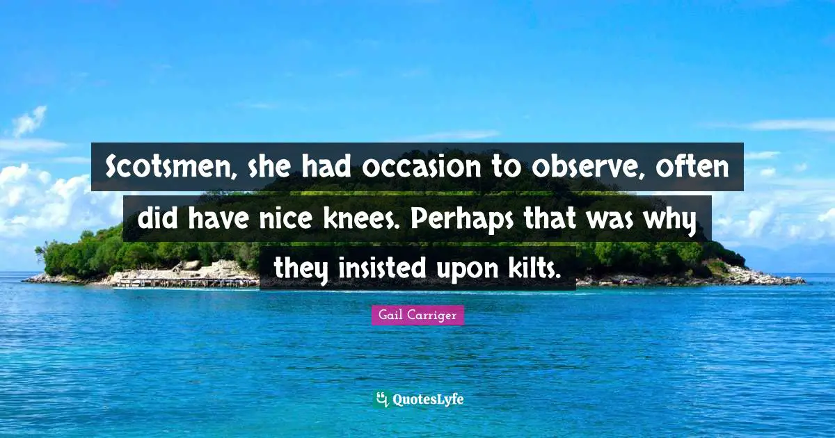 Gail Carriger Quotes: "Scotsmen, she had occasion to observe, often did have nice knees. Perhaps that was why they insisted upon kilts."