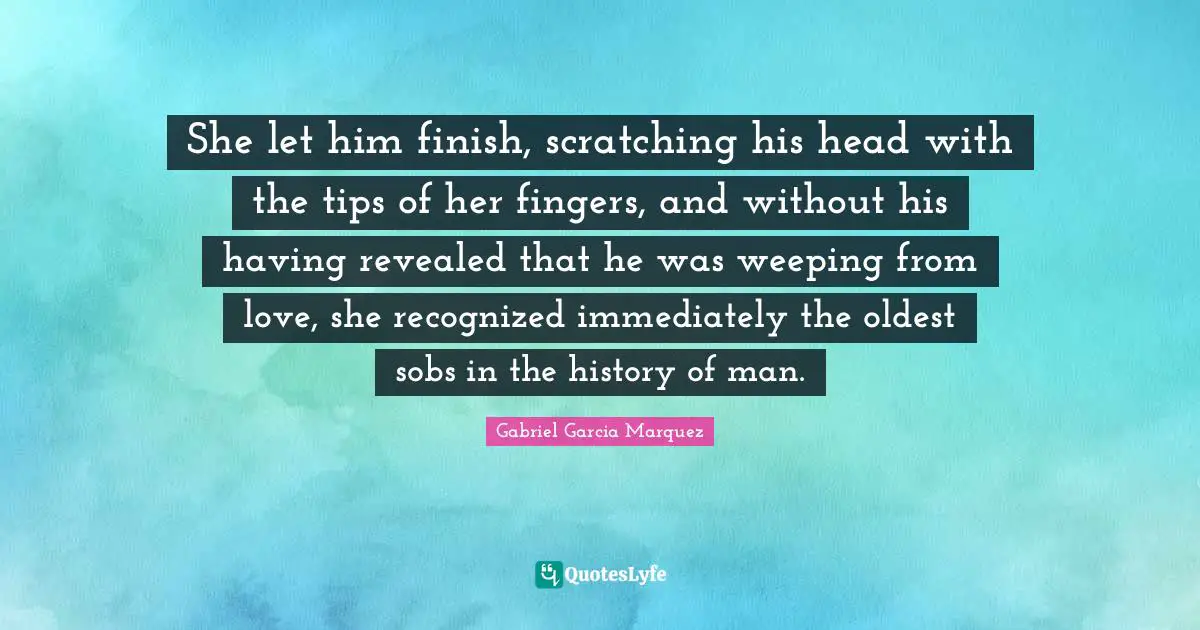 She let him finish, scratching his head with the tips of her fingers, and without his having revealed that he was weeping from love, she recognized immediately the oldest sobs in the history of man.