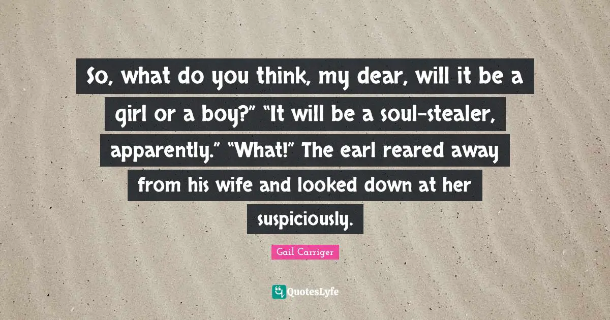 Gail Carriger Quotes: "So, what do you think, my dear, will it be a girl or a boy?” “It will be a soul-stealer, apparently.” “What!” The earl reared away from his wife and looked down at her suspiciously."