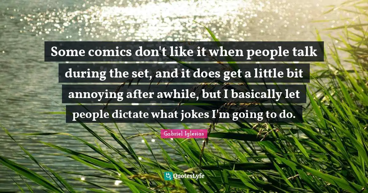 Some comics don't like it when people talk during the set, and it does get a little bit annoying after awhile, but I basically let people dictate what jokes I'm going to do.