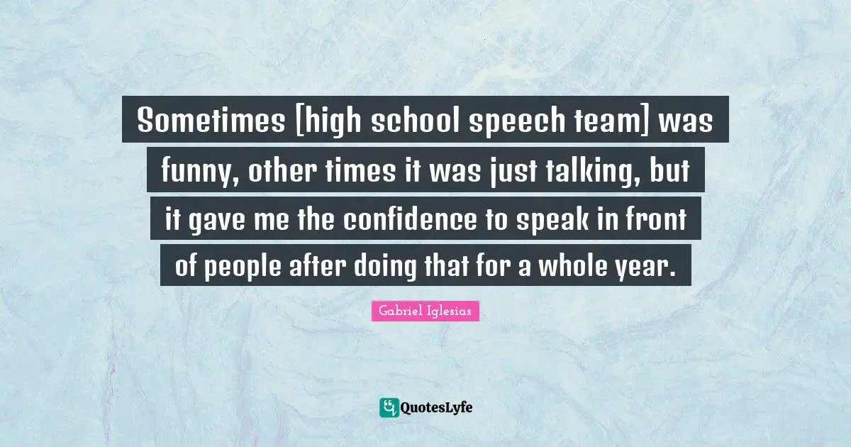 Sometimes [high school speech team] was funny, other times it was just talking, but it gave me the confidence to speak in front of people after doing that for a whole year.