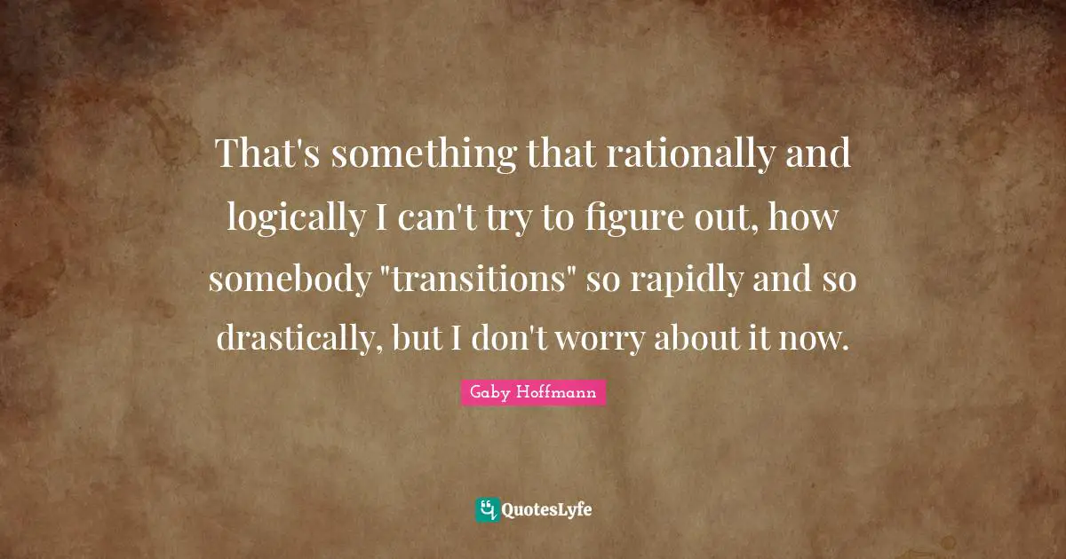 That's something that rationally and logically I can't try to figure out, how somebody "transitions" so rapidly and so drastically, but I don't worry about it now.