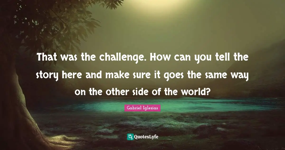 That was the challenge. How can you tell the story here and make sure it goes the same way on the other side of the world?