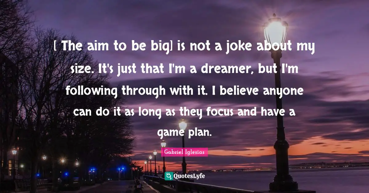 [ The aim to be big] is not a joke about my size. It's just that I'm a dreamer, but I'm following through with it. I believe anyone can do it as long as they focus and have a game plan.