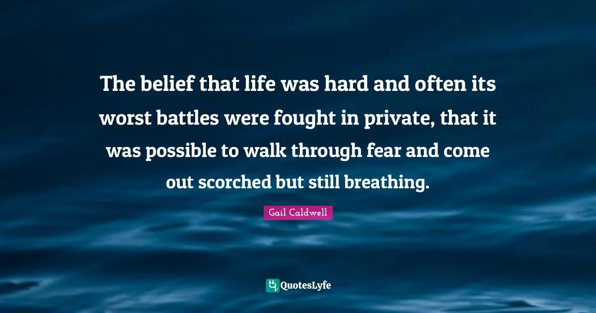 The belief that life was hard and often its worst battles were fought in private, that it was possible to walk through fear and come out scorched but still breathing.
