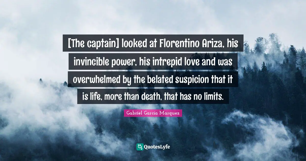 [The captain] looked at Florentino Ariza, his invincible power, his intrepid love and was overwhelmed by the belated suspicion that it is life, more than death, that has no limits.