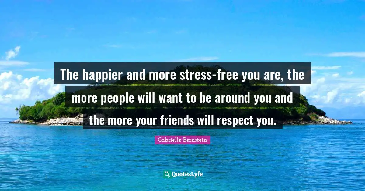 The happier and more stress-free you are, the more people will want to be around you and the more your friends will respect you.