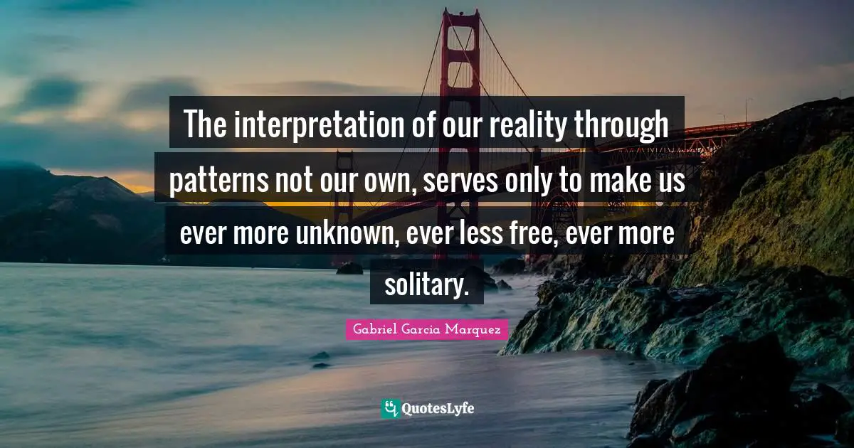 The interpretation of our reality through patterns not our own, serves only to make us ever more unknown, ever less free, ever more solitary.