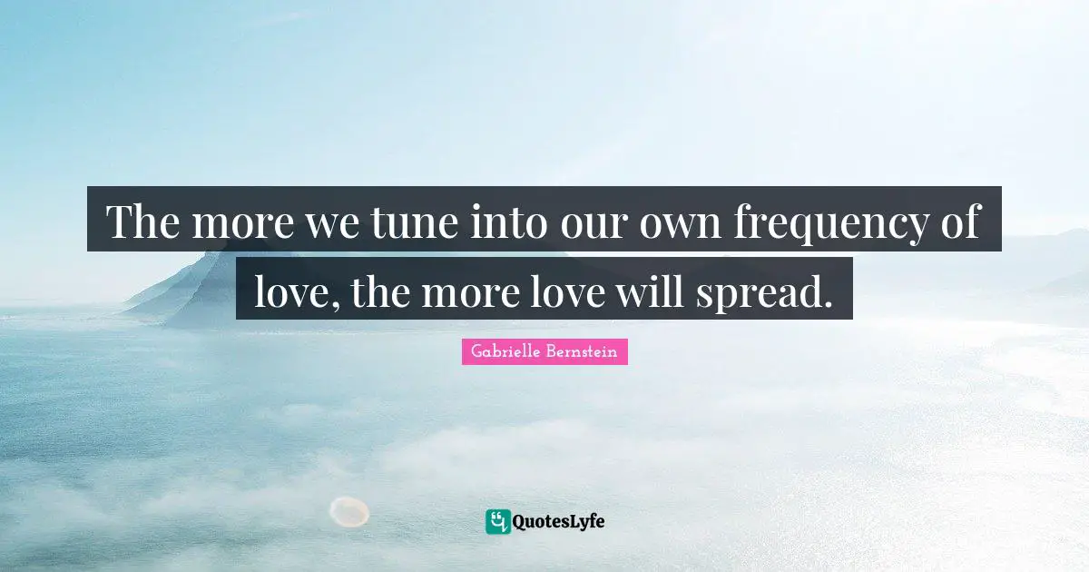 The more we tune into our own frequency of love, the more love will spread.