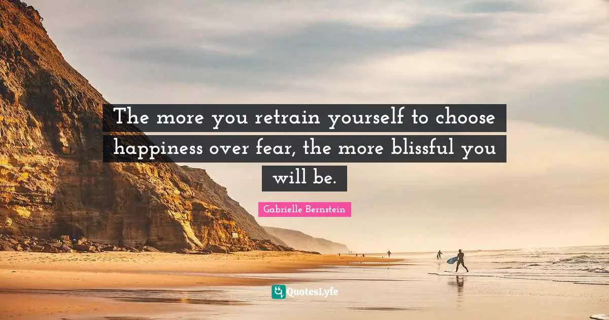 The more you retrain yourself to choose happiness over fear, the more blissful you will be.