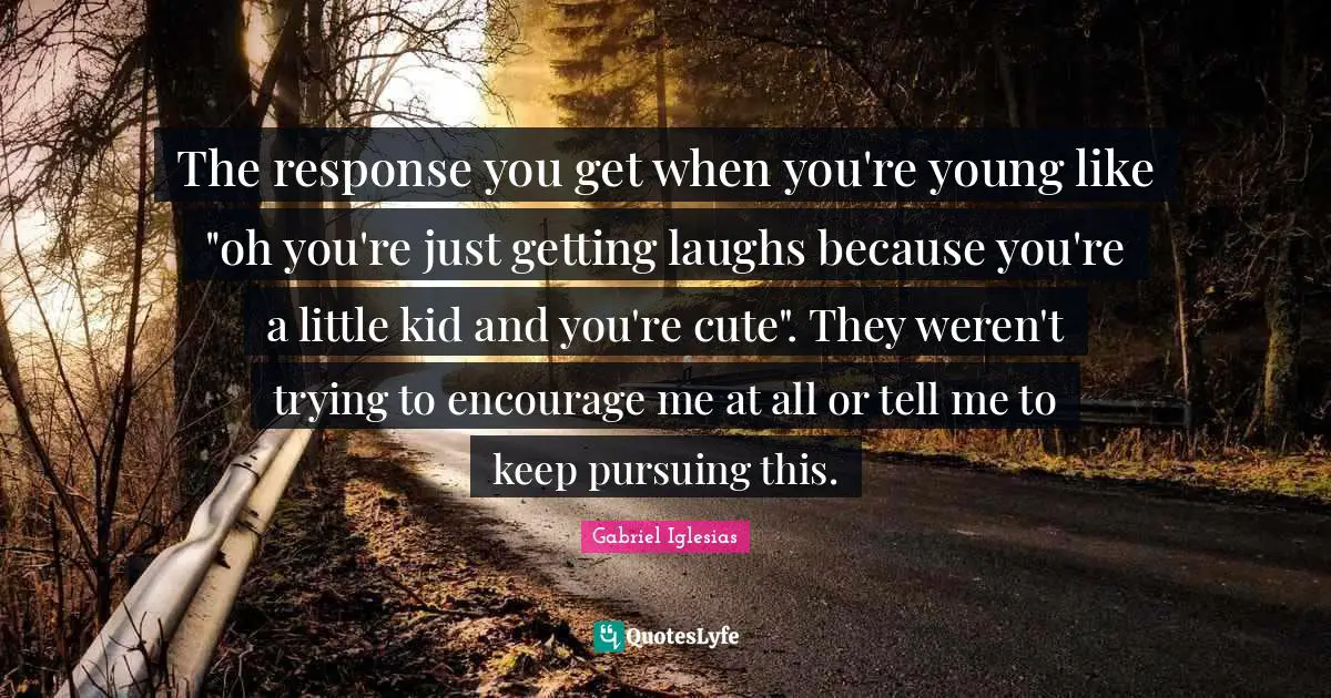The response you get when you're young like "oh you're just getting laughs because you're a little kid and you're cute". They weren't trying to encourage me at all or tell me to keep pursuing this.