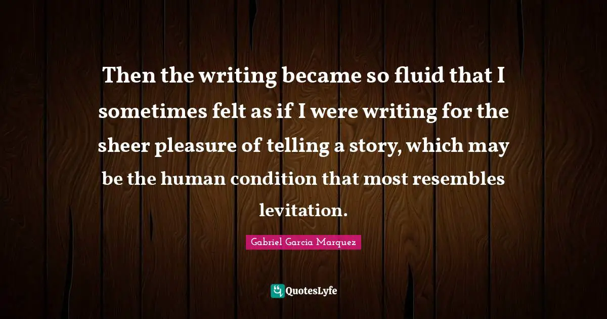 Then the writing became so fluid that I sometimes felt as if I were writing for the sheer pleasure of telling a story, which may be the human condition that most resembles levitation.