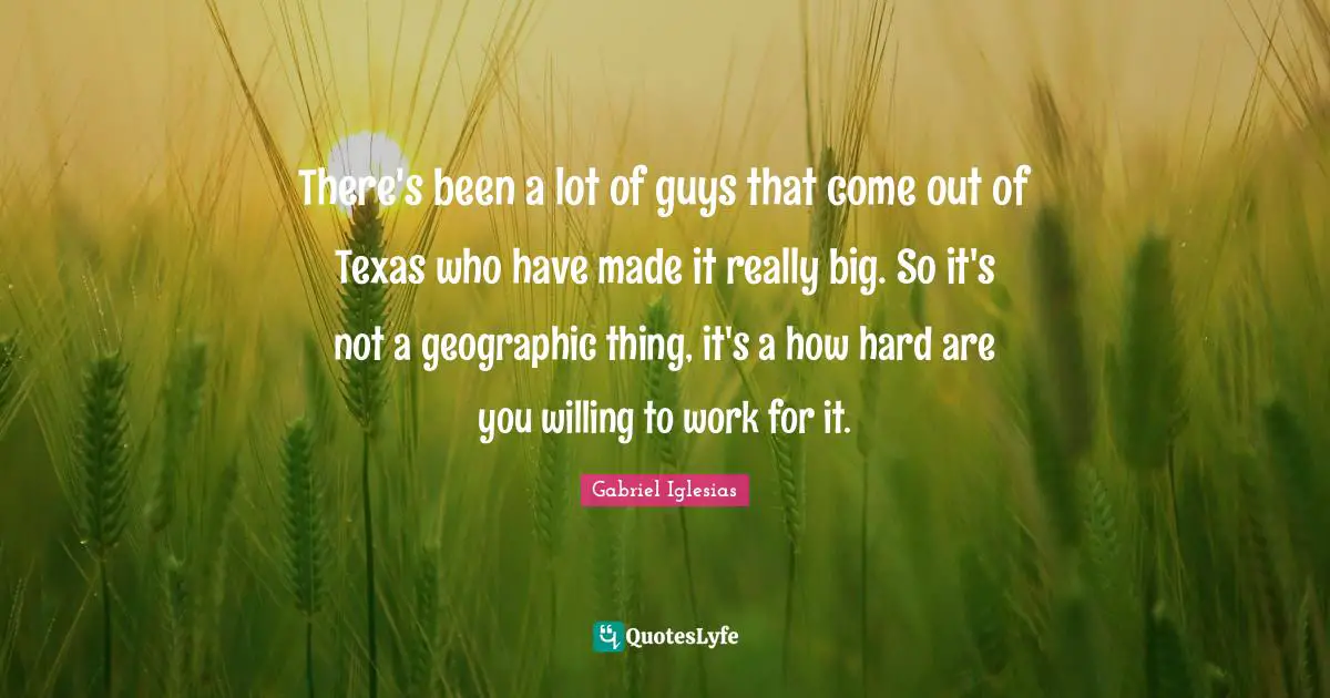 There's been a lot of guys that come out of Texas who have made it really big. So it's not a geographic thing, it's a how hard are you willing to work for it.