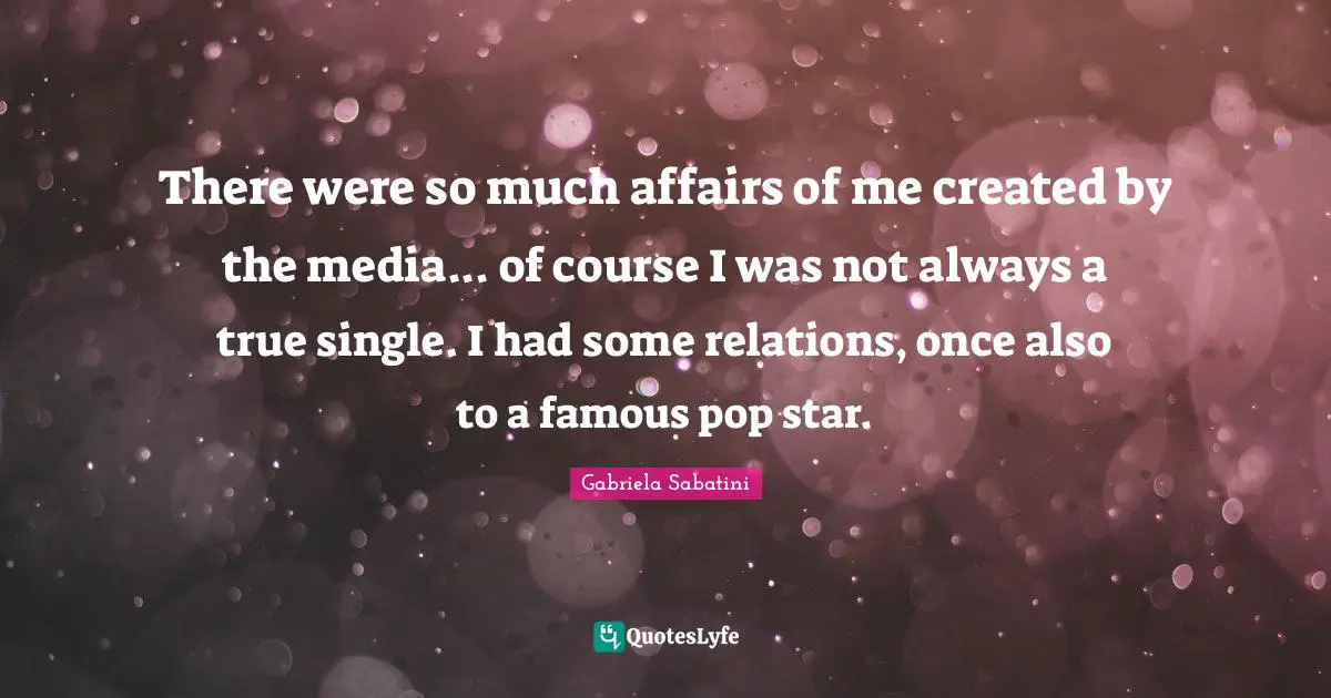 There were so much affairs of me created by the media... of course I was not always a true single. I had some relations, once also to a famous pop star.