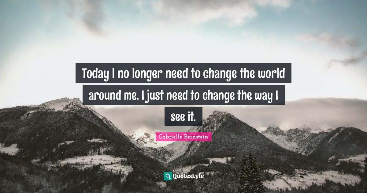 Today I no longer need to change the world around me. I just need to change the way I see it.