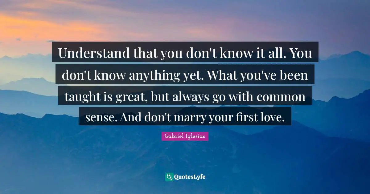 Understand that you don't know it all. You don't know anything yet. What you've been taught is great, but always go with common sense. And don't marry your first love.