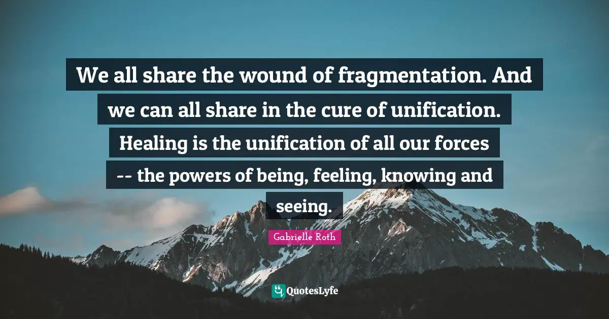 Gabrielle Roth Quotes: "We all share the wound of fragmentation. And we can all share in the cure of unification. Healing is the unification of all our forces -- the powers of being, feeling, knowing and seeing."