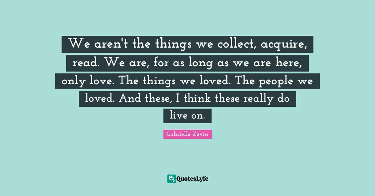 We aren't the things we collect, acquire, read. We are, for as long as we are here, only love. The things we loved. The people we loved. And these, I think these really do live on.