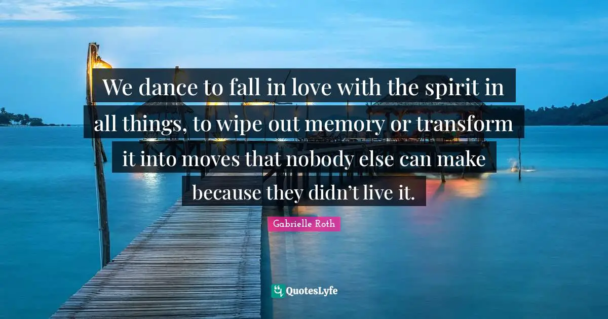Gabrielle Roth Quotes: "We dance to fall in love with the spirit in all things, to wipe out memory or transform it into moves that nobody else can make because they didn’t live it."
