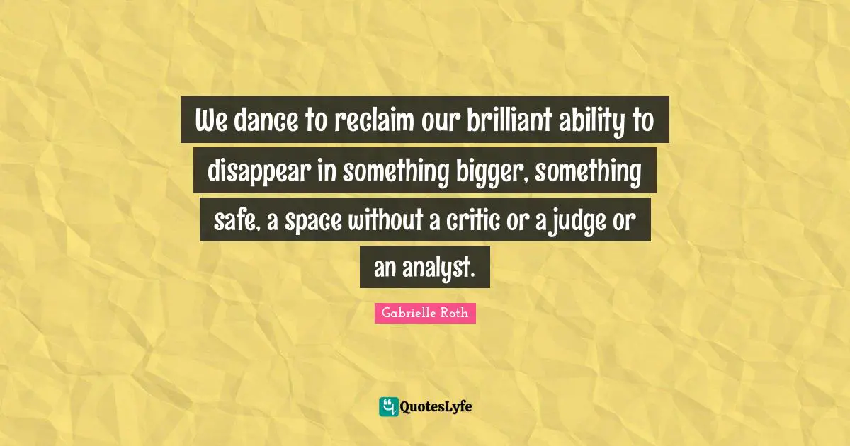Gabrielle Roth Quotes: "We dance to reclaim our brilliant ability to disappear in something bigger, something safe, a space without a critic or a judge or an analyst."