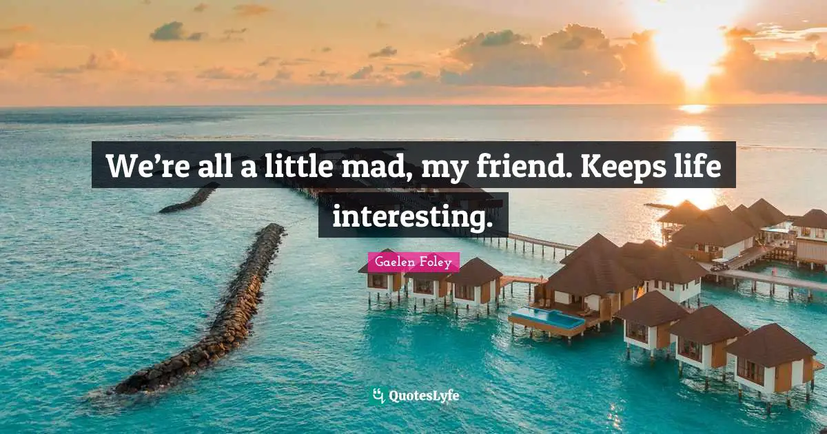 We’re all a little mad, my friend. Keeps life interesting.