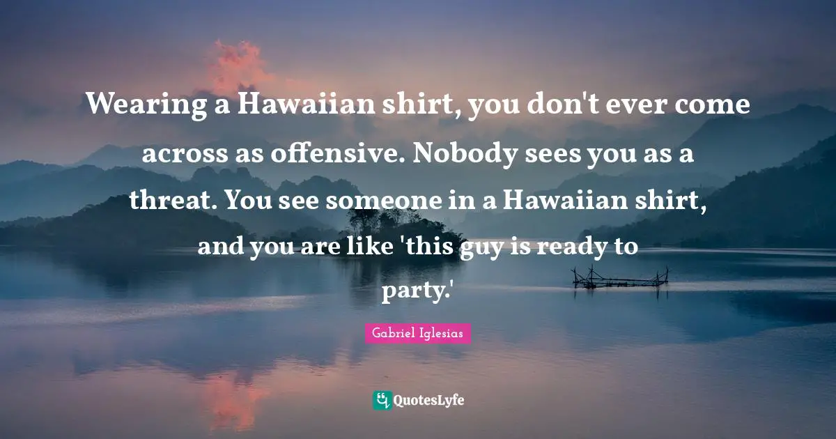 Wearing a Hawaiian shirt, you don't ever come across as offensive. Nobody sees you as a threat. You see someone in a Hawaiian shirt, and you are like 'this guy is ready to party.'