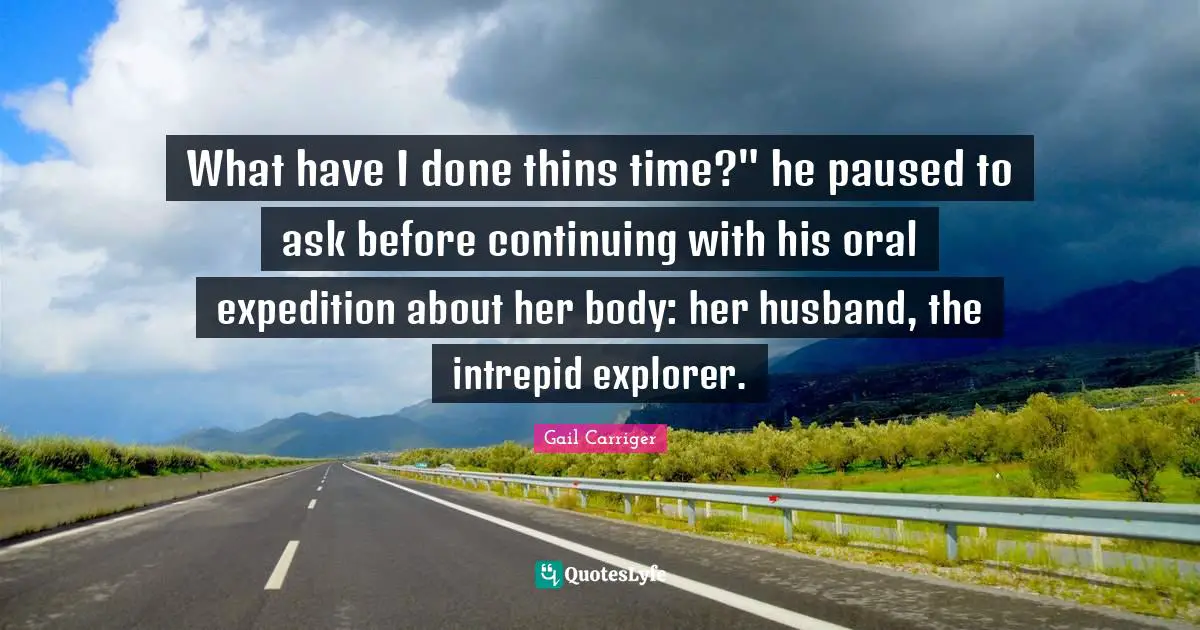 What have I done thins time?" he paused to ask before continuing with his oral expedition about her body: her husband, the intrepid explorer.