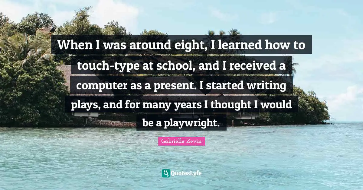 When I was around eight, I learned how to touch-type at school, and I received a computer as a present. I started writing plays, and for many years I thought I would be a playwright.