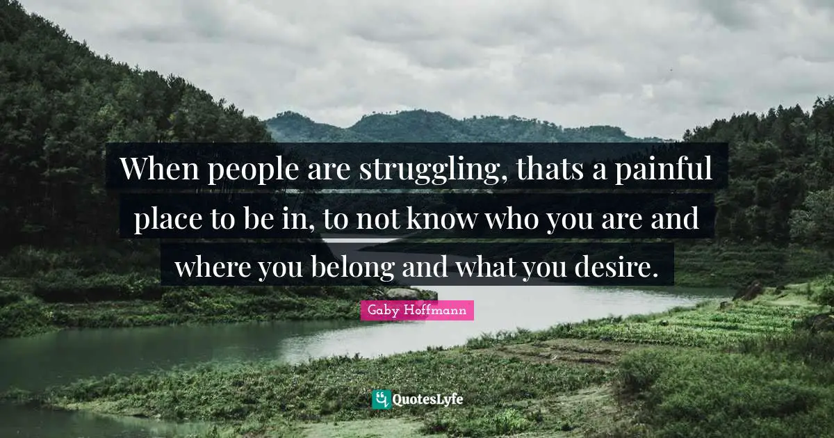 When people are struggling, thats a painful place to be in, to not know who you are and where you belong and what you desire.