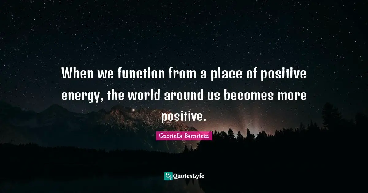 When we function from a place of positive energy, the world around us becomes more positive.