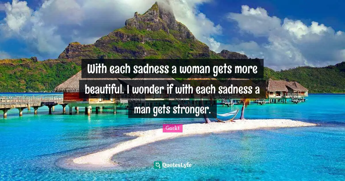 With each sadness a woman gets more beautiful. I wonder if with each sadness a man gets stronger.