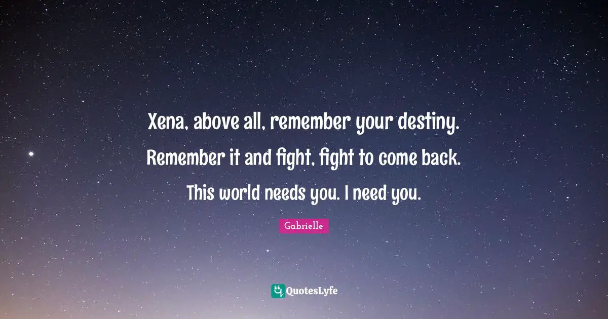 Xena, above all, remember your destiny. Remember it and fight, fight to come back. This world needs you. I need you.