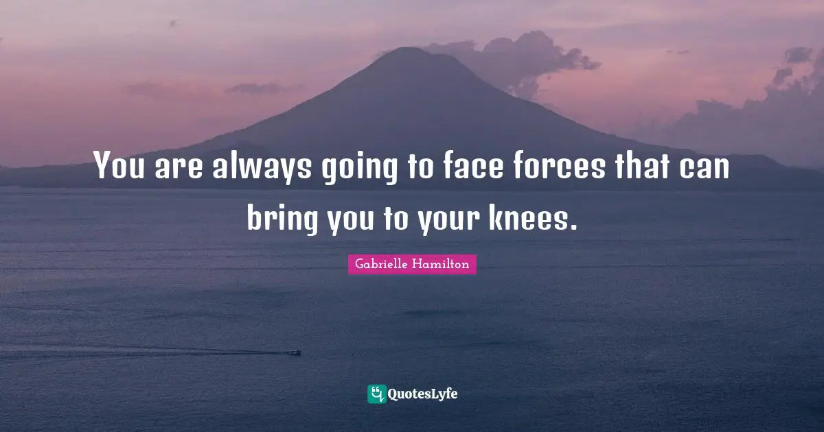 You are always going to face forces that can bring you to your knees.
