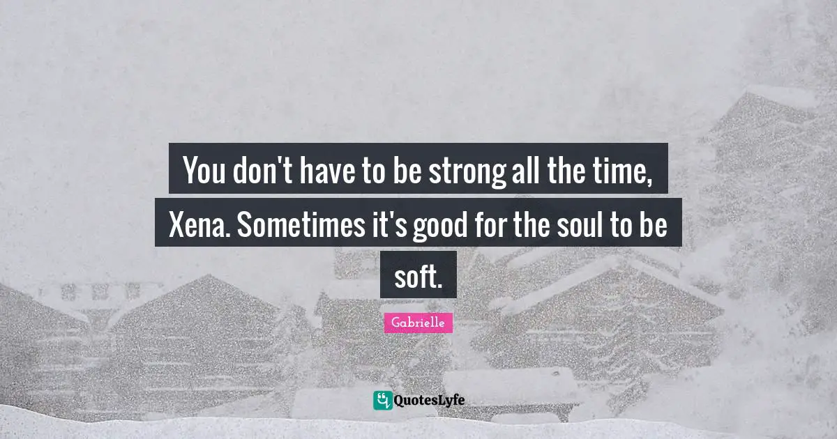 You don't have to be strong all the time, Xena. Sometimes it's good for the soul to be soft.