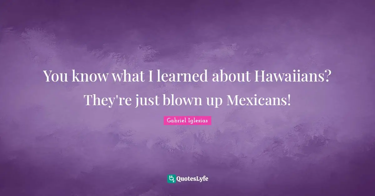 You know what I learned about Hawaiians? They're just blown up Mexicans!