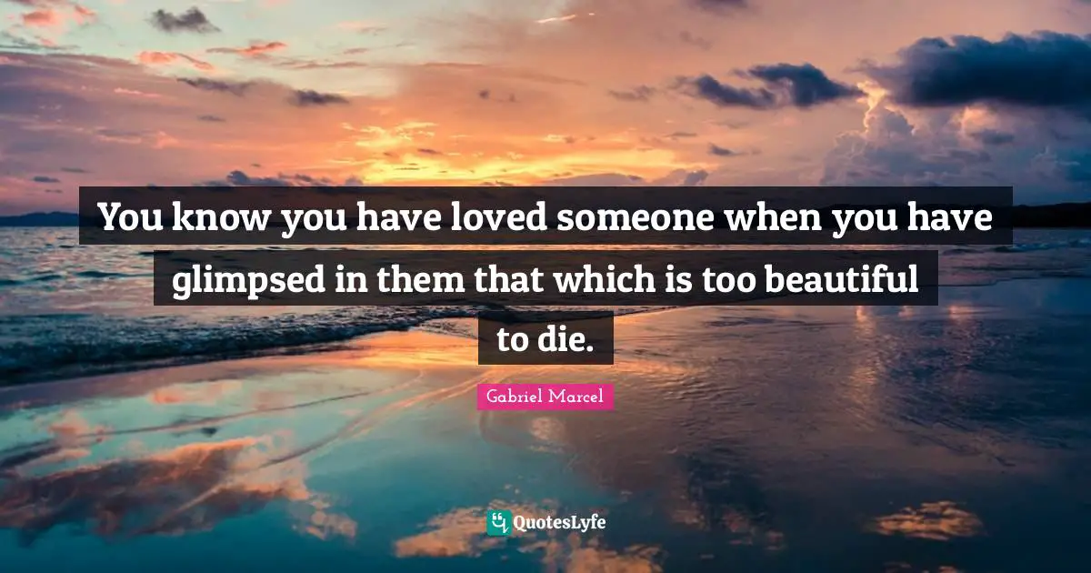 You know you have loved someone when you have glimpsed in them that which is too beautiful to die.
