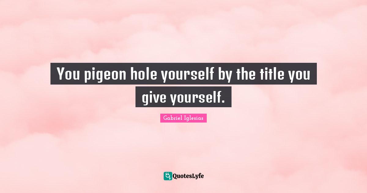 You pigeon hole yourself by the title you give yourself.