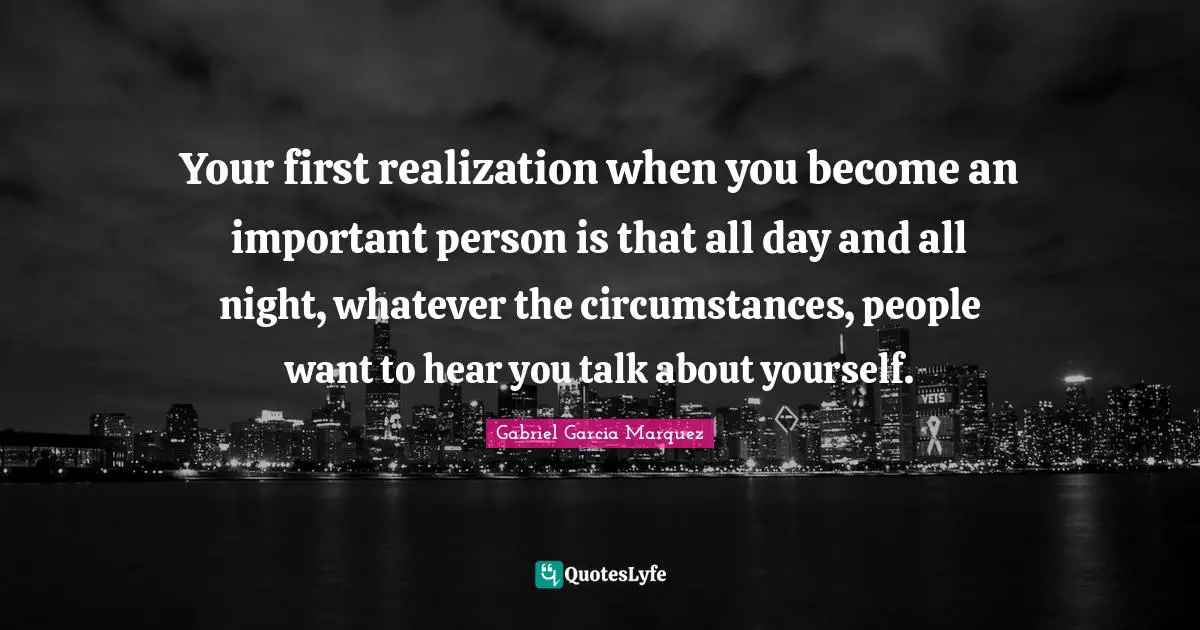 Your first realization when you become an important person is that all day and all night, whatever the circumstances, people want to hear you talk about yourself.