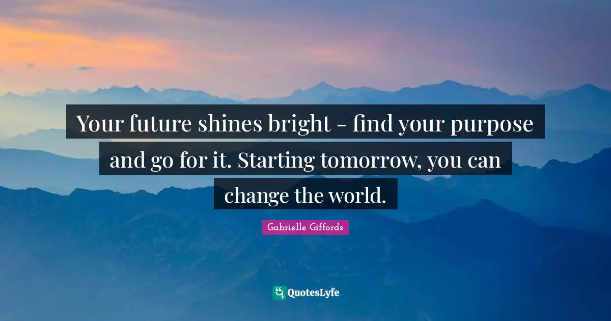 Your future shines bright - find your purpose and go for it. Starting tomorrow, you can change the world.